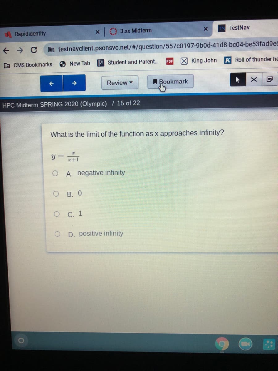 Rapidldentity
3.xx Midterm
TestNav
b testnavclient.psonsvc.net/%#3/question/557c0197-9b0d-41d8-bc04-be53fad9ee
D CMS Bookmarks
New Tab
P Student and Parent..
PDF
King John
K Roll of thunder he
->
Review -
A Bookmark
HPC Midterm SPRING 2020 (Olympic) / 15 of 22
What is the limit of the function as x approaches infinity?
y =
I+1
A. negative infinity
В. О
о С. 1
D. positive infinity
