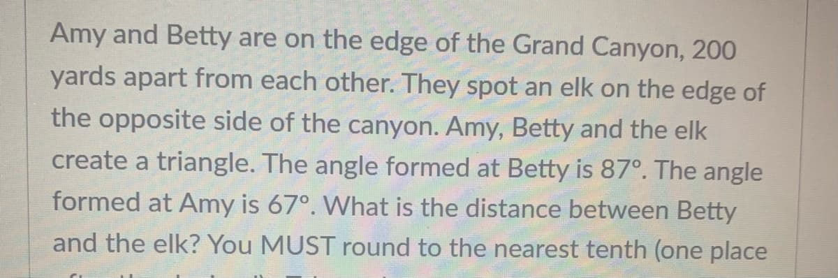 Amy and Betty are on the edge of the Grand Canyon, 20O
yards apart from each other. They spot an elk on the edge of
the opposite side of the canyon. Amy, Betty and the elk
create a triangle. The angle formed at Betty is 87°. The angle
formed at Amy is 67°. What is the distance between Betty
and the elk? You MUST round to the nearest tenth (one place
