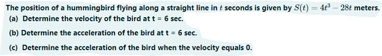 The position of a hummingbird flying along a straight line in t seconds is given by S(t) = 4t³ – 28t meters.
(a) Determine the velocity of the bird at t = 6 sec.
(b) Determine the acceleration of the bird at t = 6 sec.
(c) Determine the acceleration of the bird when the velocity equals 0.
