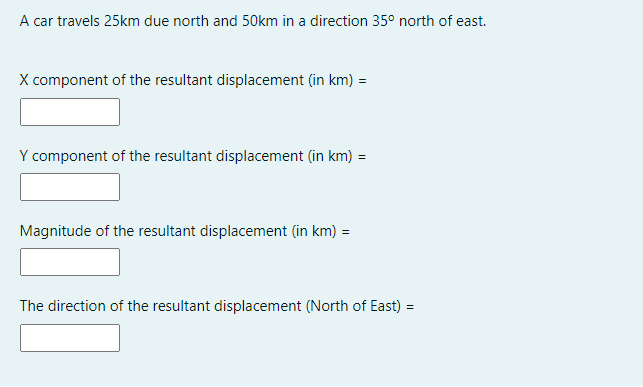 A car travels 25km due north and 50km in a direction 35° north of east.
X component of the resultant displacement (in km) =
Y component of the resultant displacement (in km) =
Magnitude of the resultant displacement (in km) =
The direction of the resultant displacement (North of East) =
