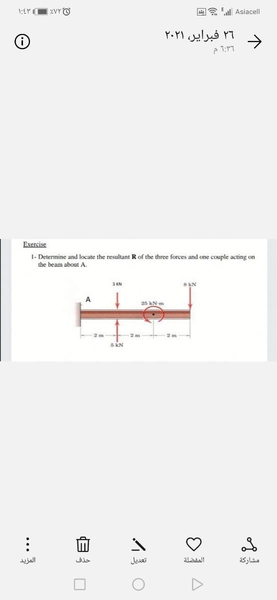 AA Eul Asiacell
۲۶ فبرایر، ۲۰۲۱
->
Exercise
I- Determine and locate the resultant R of the three forces and one couple acting on
the beam about A.
3 KN
8 kN
25 kN-m
5 kN
المزید
حذف
تعديل
مشاركة
...
