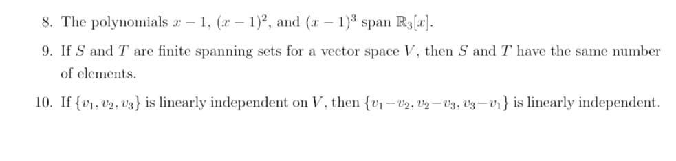 8. The polynomials x - 1, (x - 1)2, and (x - 1)³ span R3[r].
9. If S and T are finite spanning sets for a vector space V, then S and T have the same number
of elements.
10. If {v1, V2, V3} is linearly independent on V, then {v₁-V2, V2 V3, V3-V₁} is linearly independent.