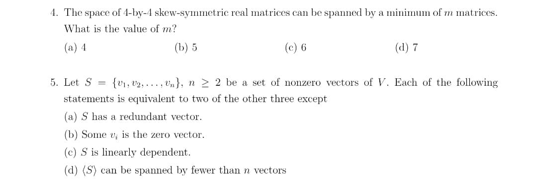 4. The space of 4-by-4 skew-symmetric real matrices can be spanned by a minimum of m matrices.
What is the value of m?
(a) 4
(b) 5
(c) 6
(d) 7
5. Let S =
{V₁, V₂,..., Un}, n ≥ 2 be a set of nonzero vectors of V. Each of the following
statements is equivalent to two of the other three except
(a) S has a redundant vector.
(b) Some v, is the zero vector.
(c) S is linearly dependent.
(d) (S) can be spanned by fewer than n vectors