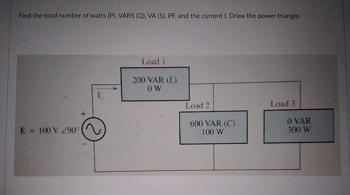 Find the total number of watts (P), VARS (Q), VA (S), PF, and the current I. Draw the power triangle.
Load 1
200 VAR (L)
OW
Load 3
E = 100 V 290°
Load 2
600 VAR (C)
100 W
0 VAR
300 W