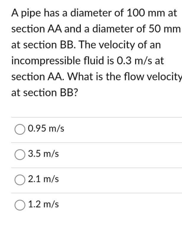 A pipe has a diameter of 100 mm at
section AA and a diameter of 50 mm
at section BB. The velocity of an
incompressible fluid is 0.3 m/s at
section AA. What is the flow velocity
at section BB?
O 0.95 m/s
O 3.5 m/s
O2.1 m/s
O 1.2 m/s