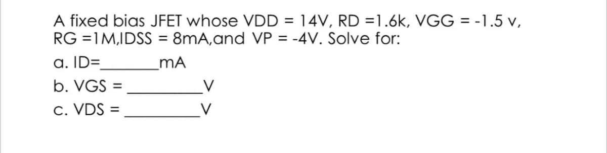 A fixed bias JFET whose VDD = 14V, RD=1.6k, VGG = -1.5 v,
RG =1M,IDSS = 8mA, and VP = -4V. Solve for:
a. ID=
_MA
b. VGS =
V
c. VDS=