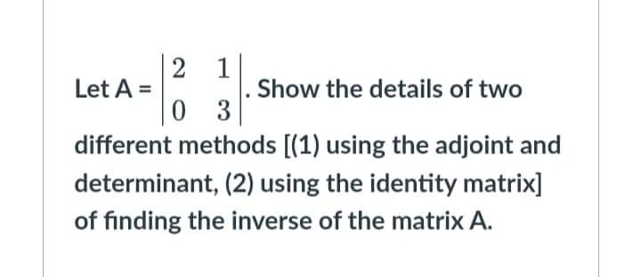 2
Let A =
2131.1
Show the details of two
0 3
different methods [(1) using the adjoint and
determinant, (2) using the identity matrix]
of finding the inverse of the matrix A.
