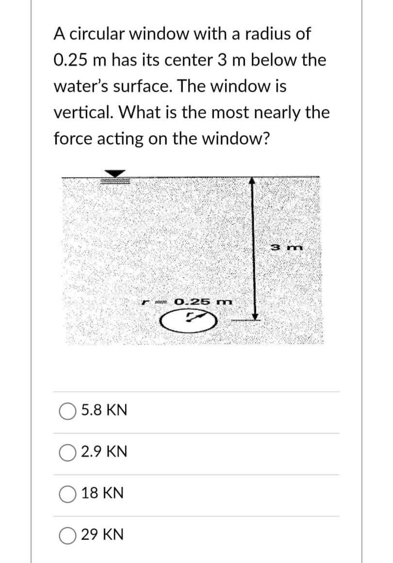 A circular window with a radius of
0.25 m has its center 3 m below the
water's surface. The window is
vertical. What is the most nearly the
force acting on the window?
3 m
0.25 m
5.8 KN
2.9 KN
18 KN
29 KN