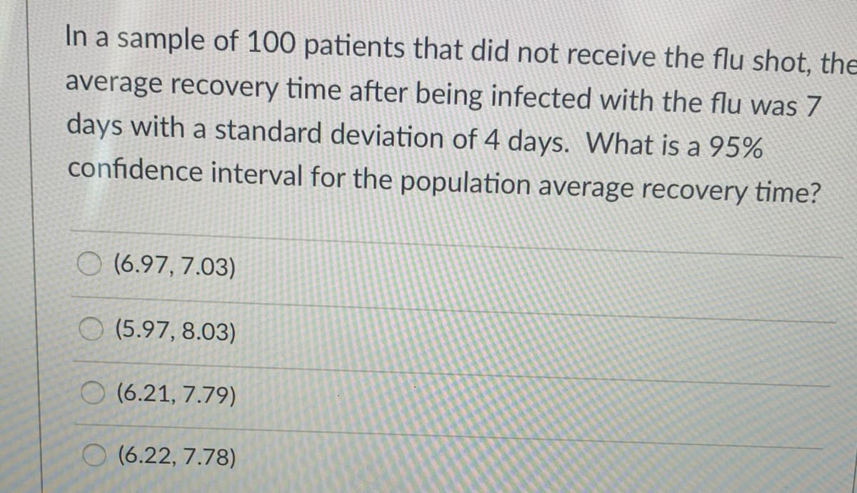 In a sample of 100 patients that did not receive the flu shot, the
average recovery time after being infected with the flu was 7
days with a standard deviation of 4 days. What is a 95%
confidence interval for the population average recovery time?
O (6.97, 7.03)
(5.97, 8.03)
O (6.21, 7.79)
O (6.22, 7.78)
