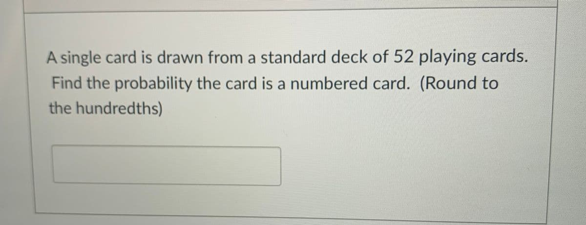 A single card is drawn from a standard deck of 52 playing cards.
Find the probability the card is a numbered card. (Round to
the hundredths)
