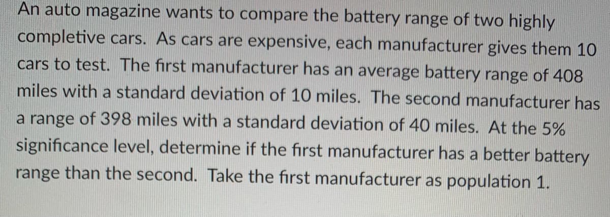 An auto magazine wants to compare the battery range of two highly
completive cars. As cars are expensive, each manufacturer gives them 10
cars to test. The first manufacturer has an average battery range of 408
miles with a standard deviation of 10 miles. The second manufacturer has
a range of 398 miles with a standard deviation of 40 miles. At the 5%
significance level, determine if the first manufacturer has a better battery
range than the second. Take the first manufacturer as population 1.
