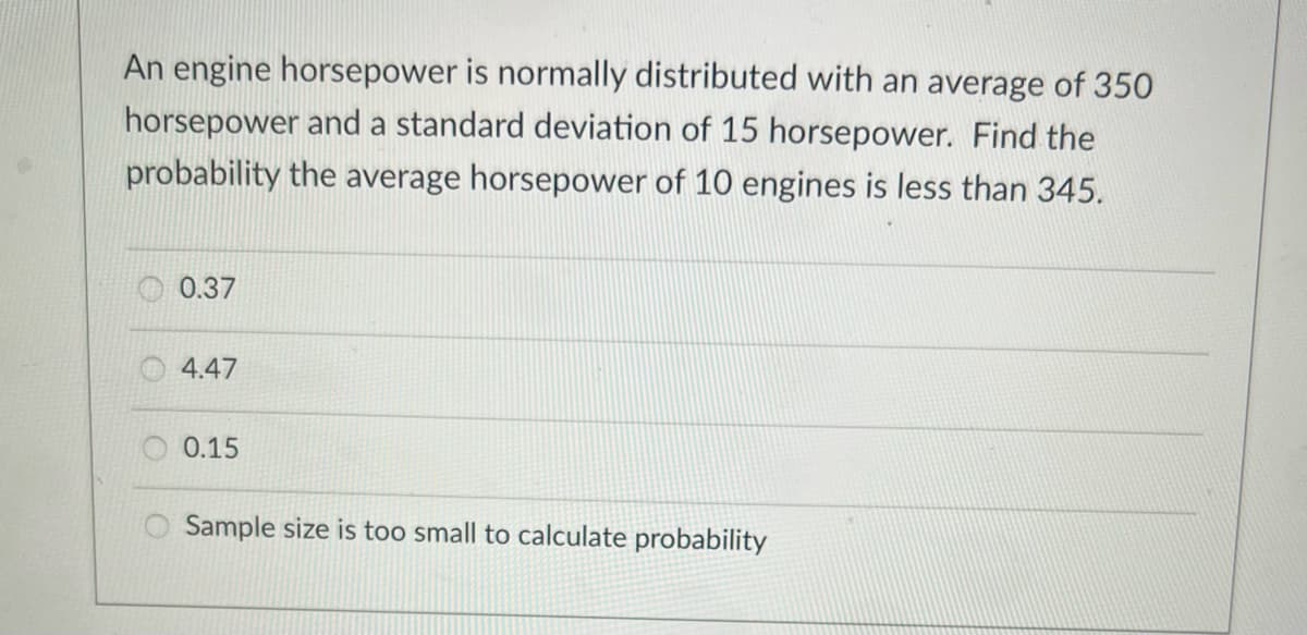 An engine horsepower is normally distributed with an average of 350
horsepower and a standard deviation of 15 horsepower. Find the
probability the average horsepower of 10 engines is less than 345.
0.37
4.47
O 0.15
Sample size is too small to calculate probability
