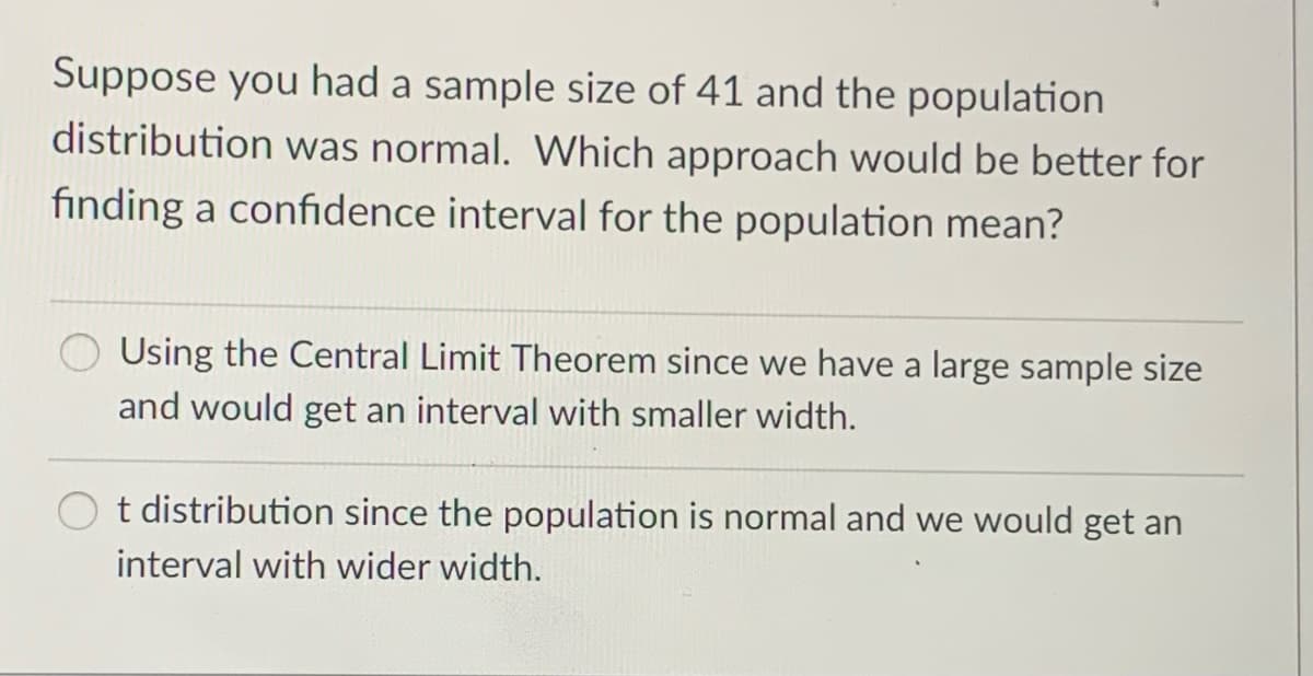 Suppose you had a sample size of 41 and the population
distribution was normal. Which approach would be better for
finding a confidence interval for the population mean?
Using the Central Limit Theorem since we have a large sample size
and would get an interval with smaller width.
t distribution since the population is normal and we would get an
interval with wider width.
