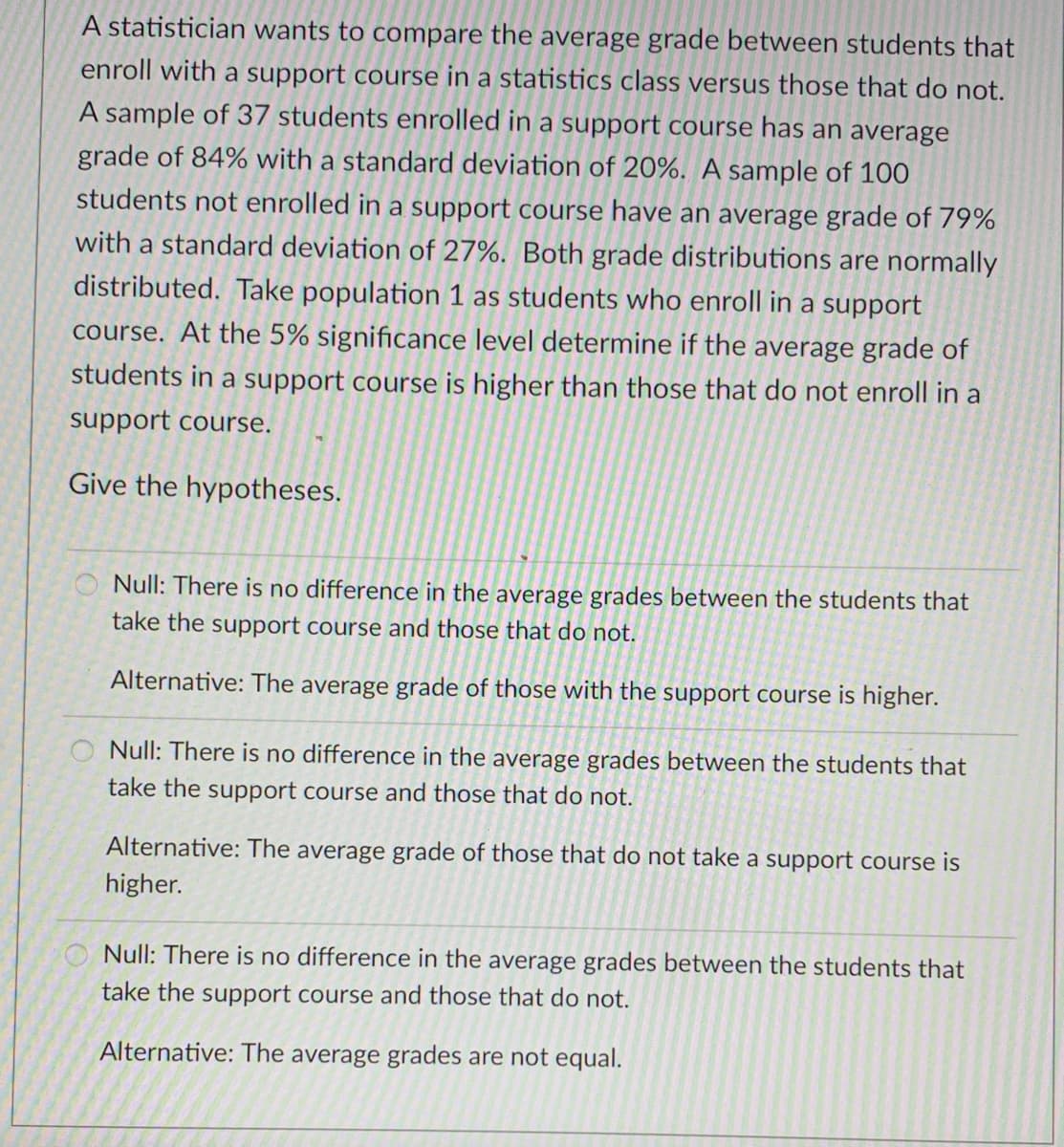A statistician wants to compare the average grade between students that
enroll with a support course in a statistics class versus those that do not.
A sample of 37 students enrolled in a support course has an average
grade of 84% with a standard deviation of 20%. A sample of 100
students not enrolled in a support course have an average grade of 79%
with a standard deviation of 27%. Both grade distributions are normally
distributed. Take population 1 as students who enroll in a support
course. At the 5% significance level determine if the average grade of
students in a support course is higher than those that do not enroll in a
support course.
Give the hypotheses.
Null: There is no difference in the average grades between the students that
take the support course and those that do not.
Alternative: The average grade of those with the support course is higher.
O Null: There is no difference in the average grades between the students that
take the support course and those that do not.
Alternative: The average grade of those that do not take a support course is
higher.
Null: There is no difference in the average grades between the students that
take the support course and those that do not.
Alternative: The average grades are not equal.
