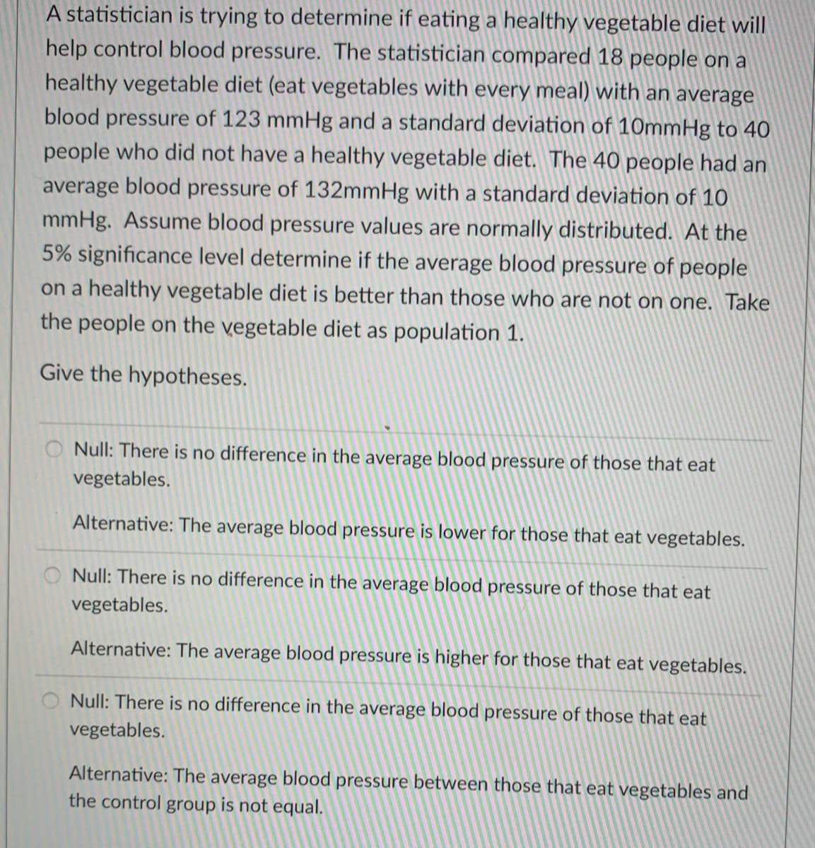 A statistician is trying to determine if eating a healthy vegetable diet will
help control blood pressure. The statistician compared 18 people on a
healthy vegetable diet (eat vegetables with every meal) with an average
blood pressure of 123 mmHg and a standard deviation of 10mmHg to 40
people who did not have a healthy vegetable diet. The 40 people had an
average blood pressure of 132mmHg with a standard deviation of 10
mmHg. Assume blood pressure values are normally distributed. At the
5% significance level determine if the average blood pressure of people
on a healthy vegetable diet is better than those who are not on one. Take
the people on the vegetable diet as population 1.
Give the hypotheses.
O Null: There is no difference in the average blood pressure of those that eat
vegetables.
Alternative: The average blood pressure is lower for those that eat vegetables.
Null: There is no difference in the average blood pressure of those that eat
vegetables.
Alternative: The average blood pressure is higher for those that eat vegetables.
Null: There is no difference in the average blood pressure of those that eat
vegetables.
Alternative: The average blood pressure between those that eat vegetables and
the control group is not equal.
