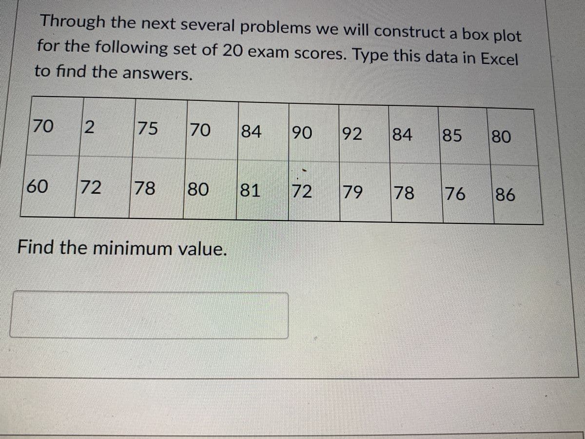 Through the next several problems we will construct a box plot
for the following set of 20 exam scores. Type this data in Excel
to find the answers.
70
75
70
84
90
92
84
85
80
60
72
78
80
81
72
79
78
76
86
Find the minimum value.
2.
