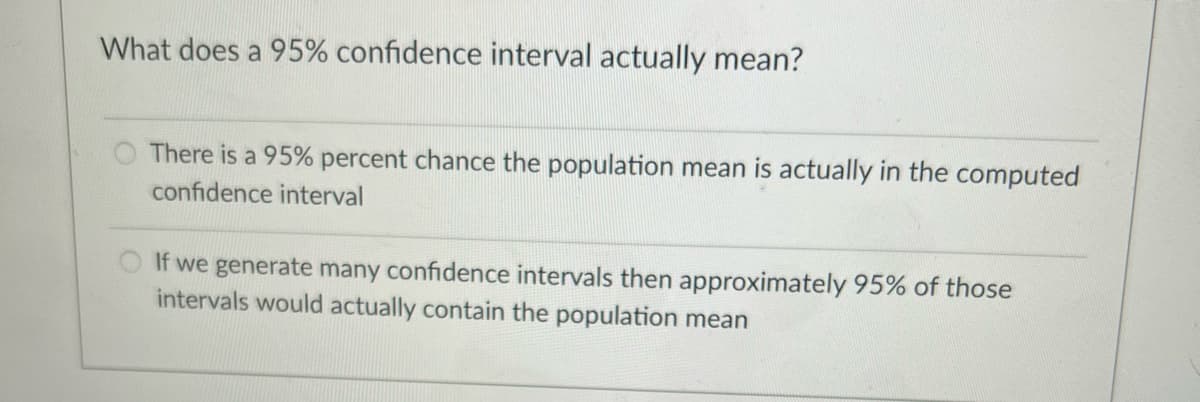 What does a 95% confidence interval actually mean?
There is a 95% percent chance the population mean is actually in the computed
confidence interval
If we generate many confidence intervals then approximately 95% of those
intervals would actually contain the population mean
