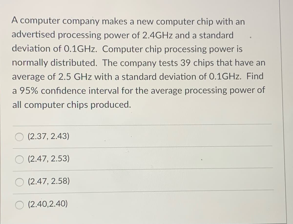 A computer company makes a new computer chip with an
advertised processing power of 2.4GHZ and a standard
deviation of 0.1GHZ. Computer chip processing power is
normally distributed. The company tests 39 chips that have an
average of 2.5 GHz with a standard deviation of 0.1GHZ. Find
a 95% confidence interval for the average processing power of
all computer chips produced.
(2.37, 2.43)
(2.47, 2.53)
(2.47, 2.58)
(2.40,2.40)
