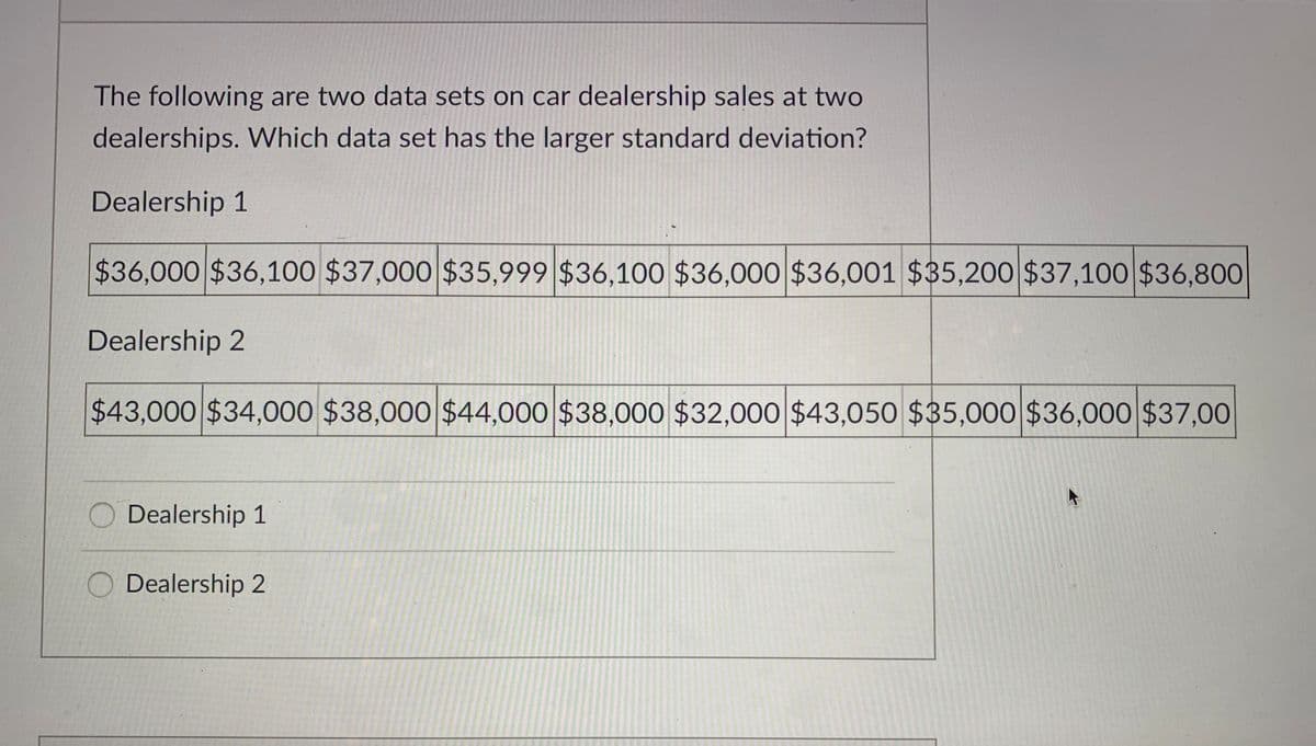 The following are two data sets on car dealership sales at two
dealerships. Which data set has the larger standard deviation?
Dealership 1
$36,000 $36,100 $37,000 $35,999 $36,100 $36,000 $36,001 $35,200 $37,100 $36,800
Dealership 2
$43,000 $34,000 $38,000 $44,000 $38,000 $32,000 $43,05O $35,000 $36,000 $37,00
Dealership 1
O Dealership
