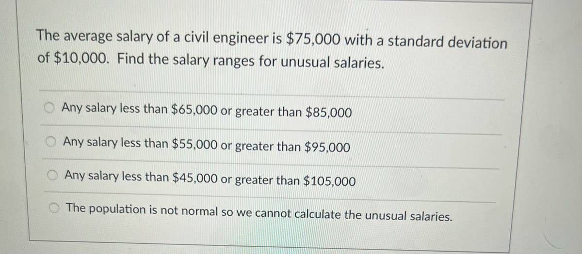 The average salary of a civil engineer is $75,000 with a standard deviation
of $10,000. Find the salary ranges for unusual salaries.
Any salary less than $65,000 or greater than $85,000
Any salary less than $55,000 or greater than $95,000
O Any salary less than $45,000 or greater than $105,000
The population is not normal so we cannot calculate the unusual salaries.
