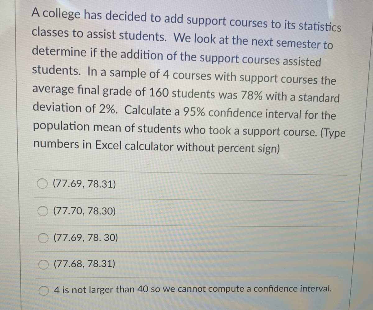 A college has decided to add support courses to its statistics
classes to assist students. We look at the next semester to
determine if the addition of the support courses assisted
students. In a sample of 4 courses with support courses the
average final grade of 160 students was 78% with a standard
deviation of 2%. Calculate a 95% confidence interval for the
population mean of students who took a support course. (Type
numbers in Excel calculator without percent sign)
(77.69, 78.31)
O (77.70, 78.30)
O (77.69, 78. 30)
O (77.68, 78.31)
4 is not larger than 40 so we cannot compute a confidence interval.
