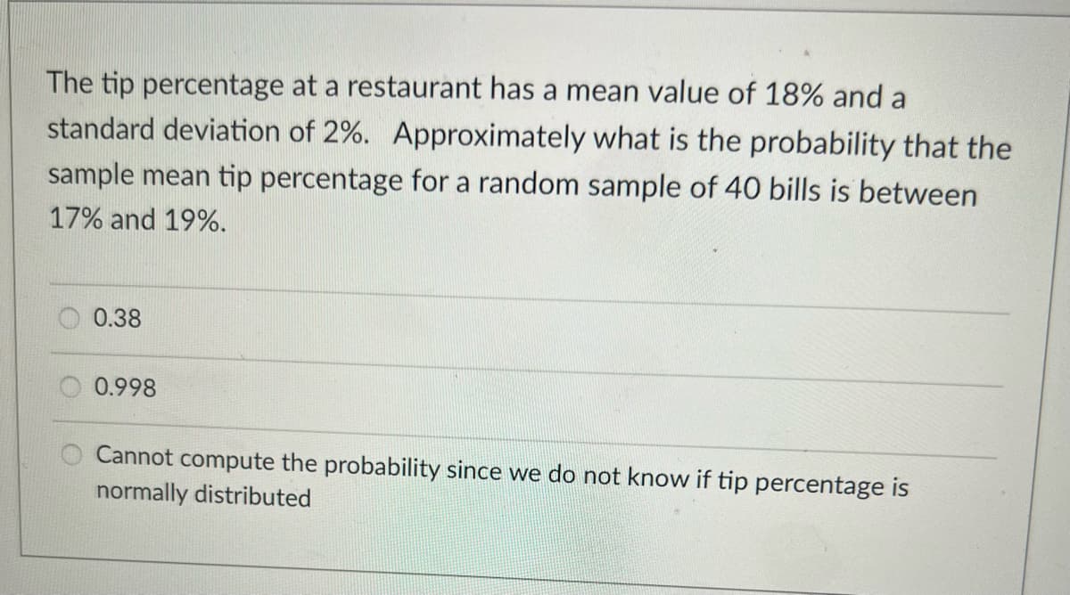 The tip percentage at a restaurant has a mean value of 18% and a
standard deviation of 2%. Approximately what is the probability that the
sample mean tip percentage for a random sample of 40 bills is between
17% and 19%.
0.38
0.998
Cannot compute the probability since we do not know if tip percentage is
normally distributed
