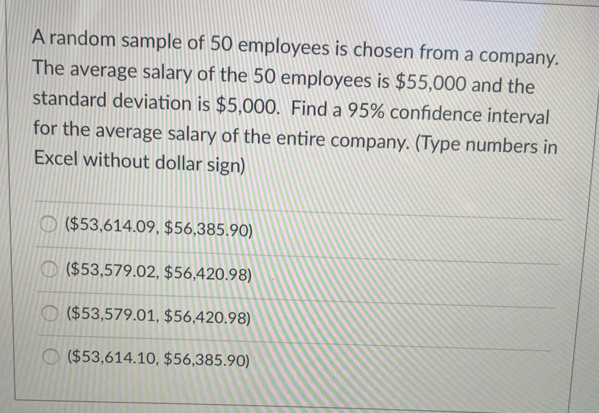 A random sample of 50 employees is chosen from a company.
The average salary of the 50 employees is $55,000 and the
standard deviation is $5,000. Find a 95% confidence interval
for the average salary of the entire company. (Type numbers in
Excel without dollar sign)
($53,614.09, $56,385.90)
O ($53,579.02, $56,420.98)
O ($53,579.01, $56,420.98)
O ($53,614.1O, $56,385.90)
