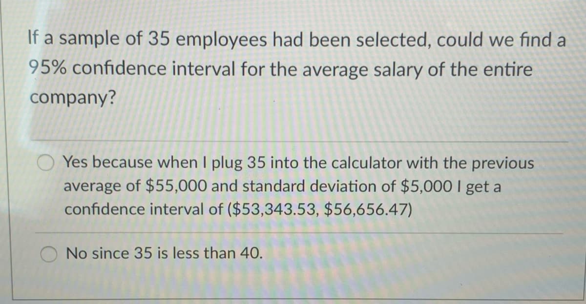 If a sample of 35 employees had been selected, could we find a
95% confidence interval for the average salary of the entire
company?
O Yes because when I plug 35 into the calculator with the previous
average of $55,000 and standard deviation of $5,000 I get a
confidence interval of ($53,343.53, $56,656.47)
No since 35 is less than 40.
