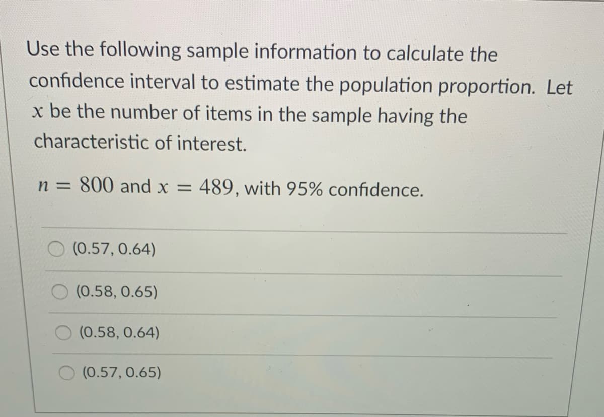 Use the following sample information to calculate the
confidence interval to estimate the population proportion. Let
x be the number of items in the sample having the
characteristic of interest.
n = 800 and x =
489, with 95% confidence.
(0.57, 0.64)
(0.58, 0.65)
(0.58, 0.64)
(0.57, 0.65)
