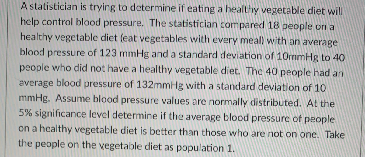 A statistician is trying to determine if eating a healthy vegetable diet will
help control blood pressure. The statistician compared 18 people on a
healthy vegetable diet (eat vegetables with every meal) with an average
blood pressure of 123 mmHg and a standard deviation of 10mmHg to 40
people who did not have a healthy vegetable diet. The 40 people had an
average blood pressure of 132mmHg with a standard deviation of 10
mmHg. Assume blood pressure values are normally distributed. At the
5% significance level determine if the average blood pressure of people
on a healthy vegetable diet is better than those who are not on one. Take
the people on the vegetable diet as population 1.

