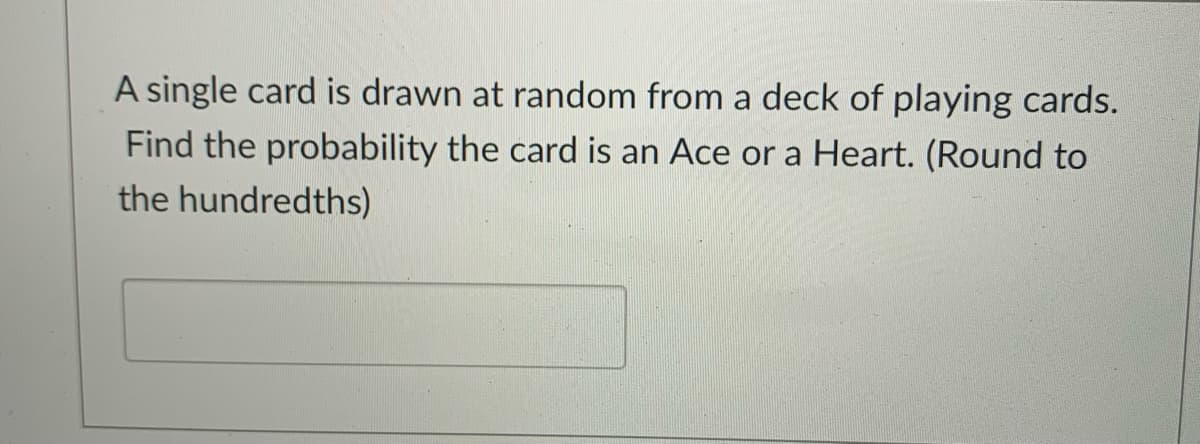 A single card is drawn at random from a deck of playing cards.
Find the probability the card is an Ace or a Heart. (Round to
the hundredths)
