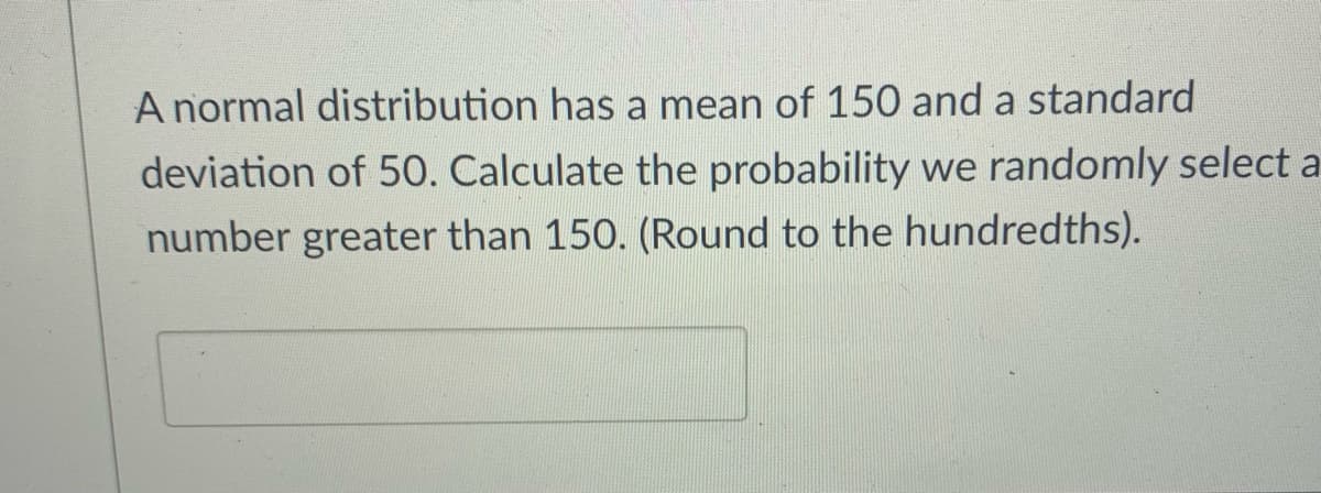 A normal distribution has a mean of 150 and a standard
deviation of 50. Calculate the probability we randomly select a
number greater than 150. (Round to the hundredths).
