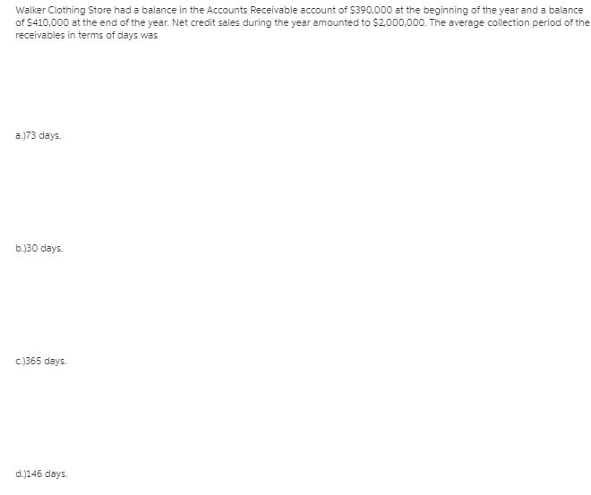 Walker Clothing Store had a balance in the Accounts Receivable account of $390,000 at the beginning of the year and a balance
of $410,000 at the end of the year. Net credit sales during the year amounted to $2.000,000. The average collection period of the
receivables in terms of days was
a.)73 days.
b.)30 days.
c.)365 days.
d.)146 days.
