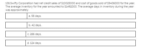 138.Swifty Corporation had net credit sales of $13025000 and cost of goods sold of $9436000 for the year.
The average inventory for the year amounted to $1492000. The average days in inventory during the year
was approximately
a. 58 days.
b. 42 days.
c. 266 days.
d. 124 days.

