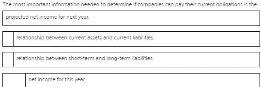 The most important information needed to determine if companies can pay their current obligations is the
projected net income for next year.
relationship between current assets and current liabilities.
relationship between short-term and long-term liabilities.
net income for this year.
