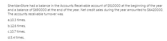 SheridanStore had a balance in the Accounts Receivable account of $510000 at the beginning of the year
and a balance of $690000 at the end of the year. Net credit sales during the year amounted to $642000o.
The accounts receivable turnover was
a.10.3 times.
b.126 times.
c.10.7 times.
d.5.4 times.
