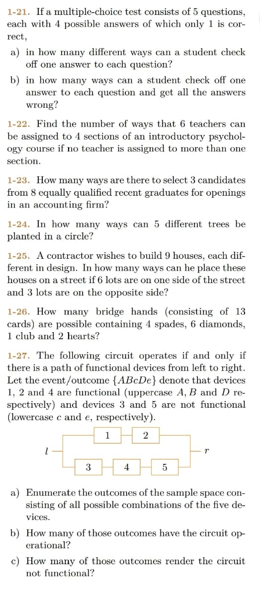 1-21. If a multiple-choice test consists of 5 questions,
each with 4 possible answers of which only 1 is cor-
rect,
a) in how many different ways can a student check
off one answer to each question?
b) in how many ways can a student check off one
answer to each question and get all the answers
wrong?
1-22. Find the number of ways that 6 teachers can
be assigned to 4 sections of an introductory psychol-
ogy course if no teacher is assigned to more than one
section.
1-23. How many ways are there to select 3 candidates
from 8 equally qualified recent graduates for openings
in an accounting firm?
1-24. In how many ways can 5 different trees be
planted in a circle?
1-25. A contractor wishes to build 9 houses, each dif-
ferent in design. In how many ways can he place these
houses on a street if 6 lots are on one side of the street
and 3 lots are on the opposite side?
1-26. How many bridge hands (consisting of 13
cards) are possible containing 4 spades, 6 diamonds,
1 club and 2 hearts?
1-27. The following circuit operates if and only if
there is a path of functional devices from left to right.
Let the event/outcome {ABcDe} denote that devices
1, 2 and 4 are functional (uppercase A, B and D re-
spectively) and devices 3 and 5 are not functional
(lowercase c and e, respectively).
1
2
3
4
a) Enumerate the outcomes of the sample space con-
sisting of all possible combinations of the five de-
vices.
b) How many of those outcomes have the circuit op-
erational?
c) How many of those outcomes render the circuit
not functional?
