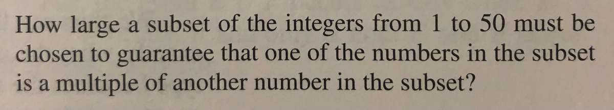 How large a subset of the integers from 1 to 50 must be
chosen to guarantee that one of the numbers in the subset
is a multiple of another number in the subset?
