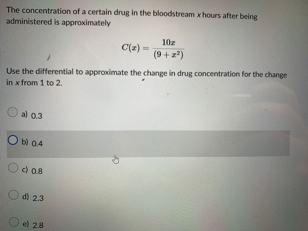 The concentration of a certain drug in the bloodstream x hours after being
administered is approximately
a) 0.3
Use the differential to approximate the change in drug concentration for the change
in x from 1 to 2.
O b) 0.4
c) 0.8
d) 2.3
e) 2.8
C(x) =
Sy
10x
(9+x²)