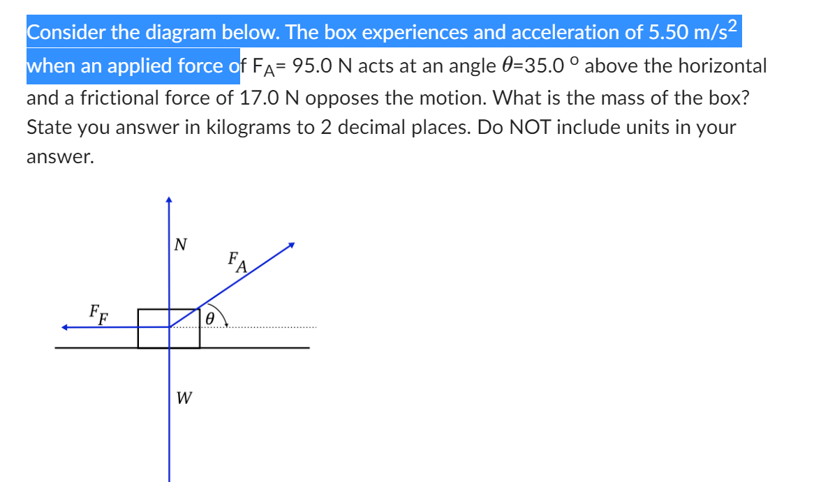 Consider the diagram below. The box experiences and acceleration of 5.50 m/s²
when an applied force of FÅ= 95.0 N acts at an angle 0=35.0 ° above the horizontal
and a frictional force of 17.0 N opposes the motion. What is the mass of the box?
State you answer in kilograms to 2 decimal places. Do NOT include units in your
answer.
N
W
Ө
FA