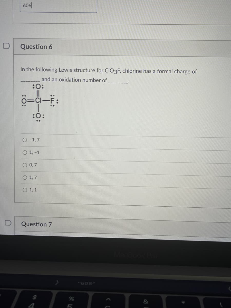 606|
Question 6
In the following Lewis structure for CIO3F, chlorine has a formal charge of
and an oxidation number of
:O:
0=Cl-F:
O -1,7
O 1, -1
O 0,7
O 1,7
O 1, 1
Question 7
"606"
%24
%

