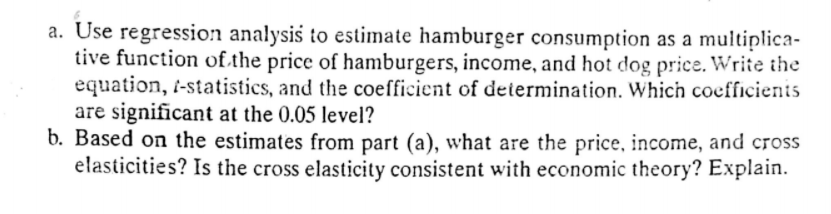 a. Use regression analysis to estimate hamburger consumption as a multiplica-
tive function of.the price of hamburgers, income, and hot dog price. Write the
equation, -statistics, and the coefficient of determination. Which coefficienis
are significant at the 0.05 level?
b. Based on the estimates from part (a), what are the price, income, and cross
elasticities? Is the cross elasticity consistent with economic theory? Explain.
