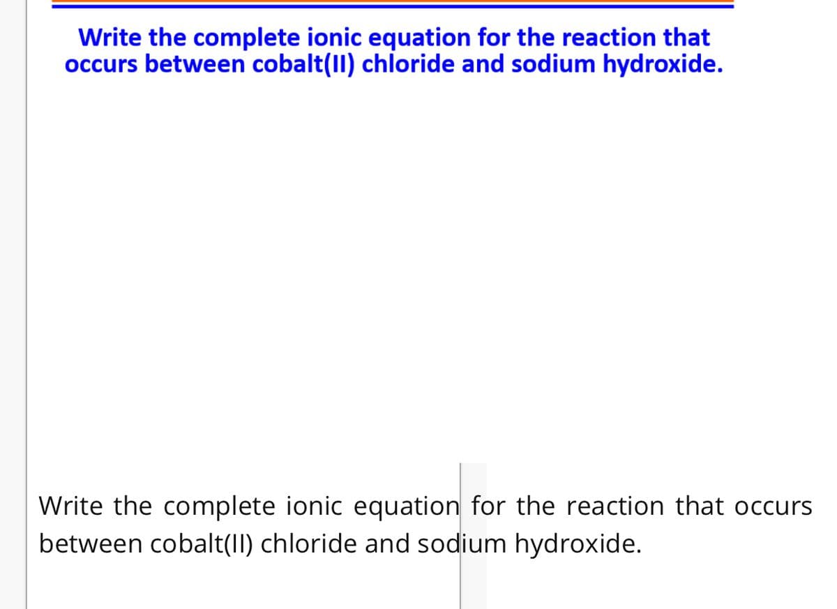 Write the complete ionic equation for the reaction that
occurs between cobalt(II) chloride and sodium hydroxide.
Write the complete ionic equation for the reaction that occurs
between cobalt(I) chloride and sodium hydroxide.
