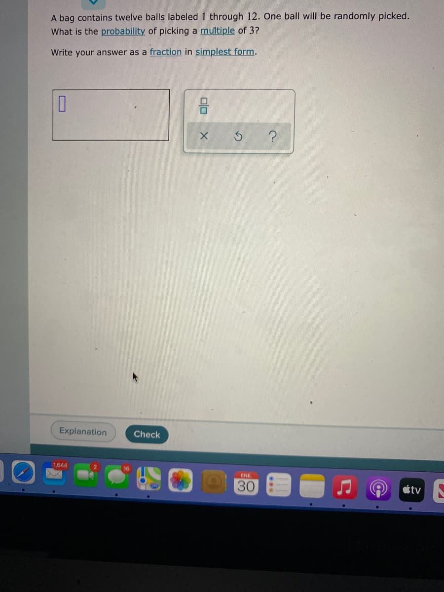 A bag contains twelve balls labeled 1 through 12. One ball will be randomly picked.
What is the probability of picking a multiple of 3?
Write your answer as a fraction in simplest form.
Explanation
Check
1,644
ENE.
30
tv
