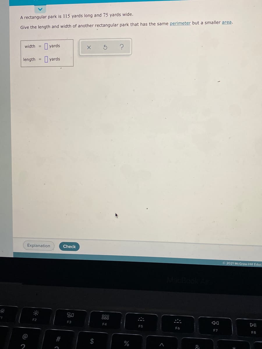 A rectangular park is 115 yards long and 75 yards wide.
Give the length and width of another rectangular park that has the same perimeter but a smaller area.
I yards
width =
length =
O yards
Explanation
Check
O 2021 McGraw-Hill Educ.
80
F1
F2
F3
F4
DII
F5
F6
EZ
F8
@
2$
2
