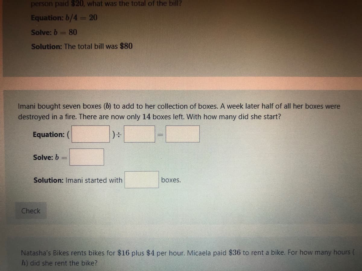 person paid $20, what was the total of the bill?
Equation: 6/4= 20
Solve: b= 80
Solution: The total bill was $80
Imani bought seven boxes (b) to add to her collection of boxes. A week later half of all her boxes were
destroyed in a fire. There are now only 14 boxes left. With how many did she start?
Equation: (
Solve: b =
Solution: Imani started with
boxes.
Check
Natasha's Bikes rents bikes for $16 plus $4 per hour. Micaela paid $36 to rent a bike. For how many hours (
h) did she rent the bike?
