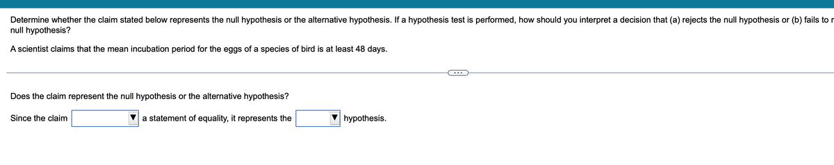 Determine whether the claim stated below represents the null hypothesis or the alternative hypothesis. If a hypothesis test is performed, how should you interpret a decision that (a) rejects the null hypothesis or (b) fails to r
null hypothesis?
A scientist claims that the mean incubation period for the eggs of a species of bird is at least 48 days.
Does the claim represent the null hypothesis or the alternative hypothesis?
a statement of equality, it represents the
Since the claim
hypothesis.