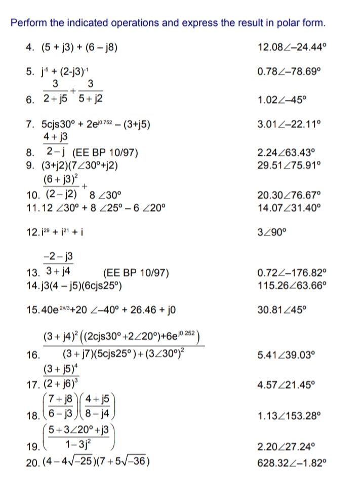 Perform the indicated operations and express the result in polar form.
4. (5 + j3) + (6 – j8)
12.08Z–24.44°
5. jó + (2-j3)1
3
0.78Z–78.69°
3
6. 2+ j5 5+ j2
1.022–45°
7. 5cjs30° + 2e0752 – (3+j5)
4 + j3
8. 2-j (EE BP 10/97)
9. (3+j2)(7Z30°+j2)
(6+ j3)² _
10. (2- j2)
3.012-22.11°
2.24263.43°
29.51Z75.91°
8 230°
20.30276.67o
11.12 230° + 8 Z25° – 6 Z20°
14.07Z31.40°
12.129 + j21 + i
3290°
-2 - j3
13. 3+ j4
14.j3(4 – j5)(6cjs25°)
0.72Z–176.82°
115.26263.66°
(EE BP 10/97)
15.40e23+20 2–40° + 26.46 + j0
30.8145°
(3 + j4)° ((2cjs30° +2/20°)+6e0262 )
(3+ j7)(5cjs25°)+(3Z30°)²
(3+ j5)ª
17. (2+ j6)³
7 + j8 4+ j5
18. (6– j3 J( 8 – j4
5+3/20° +j3
1-3j
16.
5.41239.03°
4.57/21.45°
1.13/153.28°
19.
2.20/27.24°
20. (4 – 4V-25)(7 +5/-36)
628.32Z–1.82°
