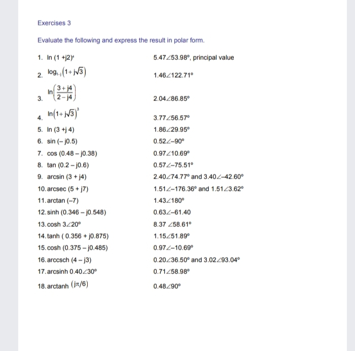 Exercises 3
Evaluate the following and express the result in polar form.
1. In (1 +j2)
5.47253.98°, principal value
log., (1+ jV3)
2.
1.46/122.71°
3+ j4
In
3.
2- j4
2.04/86.85°
In(1+ j/3)
4.
3.77/56.57°
5. In (3 +j 4)
6. sin (- jo.5)
7. cos (0.48 – j0.38)
1.86/29.95°
0.522-90°
0.97/10.69°
8. tan (0.2 - j0.6)
0.572-75.51°
9. arcsin (3 + j4)
2.40274.77° and 3.402-42.60°
10. arcsec (5 + j7)
1.512-176.36° and 1.5123.62°
11. arctan (-7)
1.43/180°
12. sinh (0.346 – jo.548)
0.632-61.40
13. cosh 3/20°
8.37 258.61°
14. tanh ( 0.356 + jo.875)
1.15451.89°
15. cosh (0.375 – j0.485)
0.972-10.69°
16. arccsch (4 - j3)
0.20236.50° and 3.02493.04°
17. arcsinh 0.40/30°
0.71458.98°
18. arctanh (jr/6)
0.48/90°
