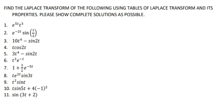 FIND THE LAPLACE TRANSFORM OF THE FOLLOWING USING TABLES OF LAPLACE TRANSFORM AND ITS
PROPERTIES. PLEASE SHOW COMPLETE SOLUTIONS AS POSSIBLE.
1. e5t43
2. e-2t sin ()
3. 10t4 – sin2t
4. tcos2t
5. 3t* – sin2t
6. t³e-t
7. 1+e-st
8. te2tsin3t
9. t'sint
10. tsin5t + 4(–-1)²
11. sin (3t + 2)
3
